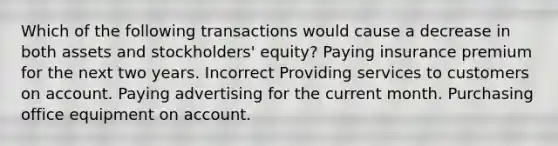 Which of the following transactions would cause a decrease in both assets and stockholders' equity? Paying insurance premium for the next two years. Incorrect Providing services to customers on account. Paying advertising for the current month. Purchasing office equipment on account.