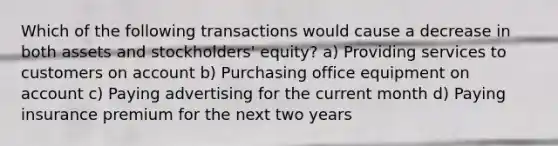 Which of the following transactions would cause a decrease in both assets and stockholders' equity? a) Providing services to customers on account b) Purchasing office equipment on account c) Paying advertising for the current month d) Paying insurance premium for the next two years