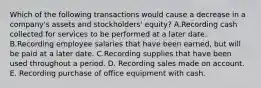 Which of the following transactions would cause a decrease in a company's assets and stockholders' equity? A.Recording cash collected for services to be performed at a later date. B.Recording employee salaries that have been earned, but will be paid at a later date. C.Recording supplies that have been used throughout a period. D. Recording sales made on account. E. Recording purchase of office equipment with cash.