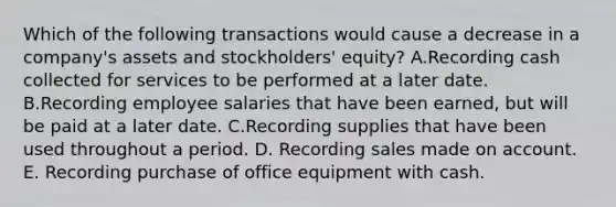 Which of the following transactions would cause a decrease in a company's assets and stockholders' equity? A.Recording cash collected for services to be performed at a later date. B.Recording employee salaries that have been earned, but will be paid at a later date. C.Recording supplies that have been used throughout a period. D. Recording sales made on account. E. Recording purchase of office equipment with cash.