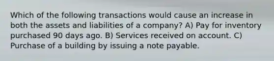 Which of the following transactions would cause an increase in both the assets and liabilities of a company? A) Pay for inventory purchased 90 days ago. B) Services received on account. C) Purchase of a building by issuing a note payable.