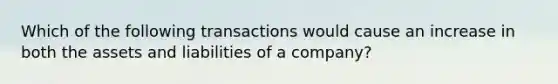 Which of the following transactions would cause an increase in both the assets and liabilities of a company?