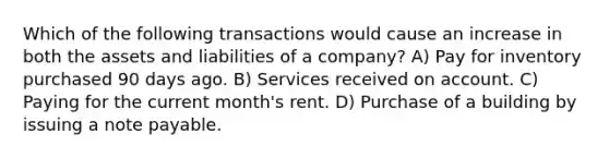 Which of the following transactions would cause an increase in both the assets and liabilities of a company? A) Pay for inventory purchased 90 days ago. B) Services received on account. C) Paying for the current month's rent. D) Purchase of a building by issuing a note payable.