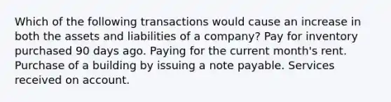 Which of the following transactions would cause an increase in both the assets and liabilities of a company? Pay for inventory purchased 90 days ago. Paying for the current month's rent. Purchase of a building by issuing a note payable. Services received on account.