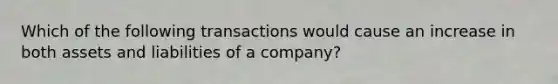 Which of the following transactions would cause an increase in both assets and liabilities of a company?