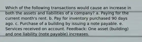 Which of the following transactions would cause an increase in both the assets and liabilities of a company? a. Paying for the current month's rent. b. Pay for inventory purchased 90 days ago. c. Purchase of a building by issuing a note payable. e. Services received on account. Feedback: One asset (building) and one liability (note payable) increases.