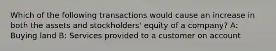 Which of the following transactions would cause an increase in both the assets and stockholders' equity of a company? A: Buying land B: Services provided to a customer on account