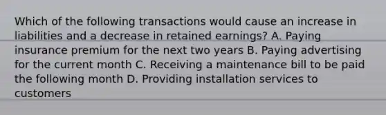 Which of the following transactions would cause an increase in liabilities and a decrease in retained earnings? A. Paying insurance premium for the next two years B. Paying advertising for the current month C. Receiving a maintenance bill to be paid the following month D. Providing installation services to customers