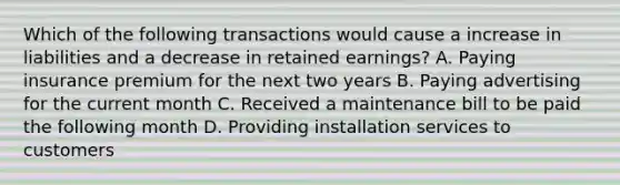 Which of the following transactions would cause a increase in liabilities and a decrease in retained earnings? A. Paying insurance premium for the next two years B. Paying advertising for the current month C. Received a maintenance bill to be paid the following month D. Providing installation services to customers