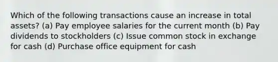 Which of the following transactions cause an increase in total assets? (a) Pay employee salaries for the current month (b) Pay dividends to stockholders (c) Issue common stock in exchange for cash (d) Purchase office equipment for cash