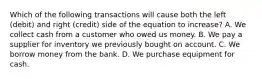 Which of the following transactions will cause both the left (debit) and right (credit) side of the equation to increase? A. We collect cash from a customer who owed us money. B. We pay a supplier for inventory we previously bought on account. C. We borrow money from the bank. D. We purchase equipment for cash.