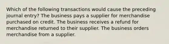 Which of the following transactions would cause the preceding journal entry? The business pays a supplier for merchandise purchased on credit. The business receives a refund for merchandise returned to their supplier. The business orders merchandise from a supplier.