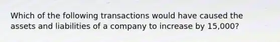 Which of the following transactions would have caused the assets and liabilities of a company to increase by 15,000?