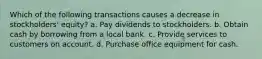 Which of the following transactions causes a decrease in stockholders' equity? a. Pay dividends to stockholders. b. Obtain cash by borrowing from a local bank. c. Provide services to customers on account. d. Purchase office equipment for cash.