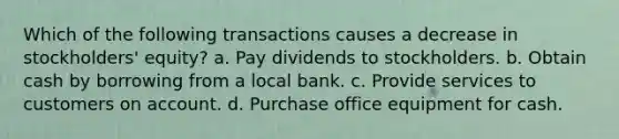 Which of the following transactions causes a decrease in stockholders' equity? a. Pay dividends to stockholders. b. Obtain cash by borrowing from a local bank. c. Provide services to customers on account. d. Purchase office equipment for cash.