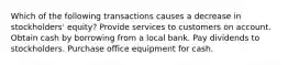 Which of the following transactions causes a decrease in stockholders' equity? Provide services to customers on account. Obtain cash by borrowing from a local bank. Pay dividends to stockholders. Purchase office equipment for cash.