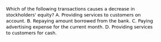 Which of the following transactions causes a decrease in stockholders' equity? A. Providing services to customers on account. B. Repaying amount borrowed from the bank. C. Paying advertising expense for the current month. D. Providing services to customers for cash.