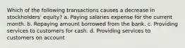 Which of the following transactions causes a decrease in stockholders' equity? a. Paying salaries expense for the current month. b. Repaying amount borrowed from the bank. c. Providing services to customers for cash. d. Providing services to customers on account