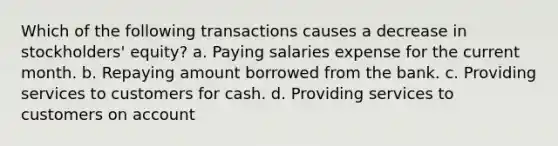 Which of the following transactions causes a decrease in stockholders' equity? a. Paying salaries expense for the current month. b. Repaying amount borrowed from the bank. c. Providing services to customers for cash. d. Providing services to customers on account