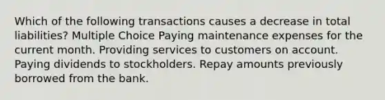 Which of the following transactions causes a decrease in total liabilities? Multiple Choice Paying maintenance expenses for the current month. Providing services to customers on account. Paying dividends to stockholders. Repay amounts previously borrowed from the bank.