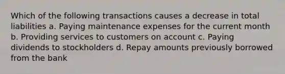 Which of the following transactions causes a decrease in total liabilities a. Paying maintenance expenses for the current month b. Providing services to customers on account c. Paying dividends to stockholders d. Repay amounts previously borrowed from the bank