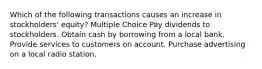 Which of the following transactions causes an increase in stockholders' equity? Multiple Choice Pay dividends to stockholders. Obtain cash by borrowing from a local bank. Provide services to customers on account. Purchase advertising on a local radio station.