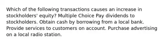 Which of the following transactions causes an increase in stockholders' equity? Multiple Choice Pay dividends to stockholders. Obtain cash by borrowing from a local bank. Provide services to customers on account. Purchase advertising on a local radio station.