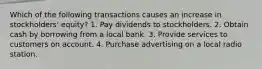 Which of the following transactions causes an increase in stockholders' equity? 1. Pay dividends to stockholders. 2. Obtain cash by borrowing from a local bank. 3. Provide services to customers on account. 4. Purchase advertising on a local radio station.