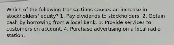 Which of the following transactions causes an increase in stockholders' equity? 1. Pay dividends to stockholders. 2. Obtain cash by borrowing from a local bank. 3. Provide services to customers on account. 4. Purchase advertising on a local radio station.