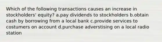 Which of the following transactions causes an increase in stockholders' equity? a.pay dividends to stockholders b.obtain cash by borrowing from a local bank c.provide services to costumers on account d.purchase adverstising on a local radio station