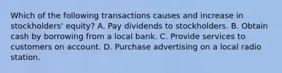 Which of the following transactions causes and increase in stockholders' equity? A. Pay dividends to stockholders. B. Obtain cash by borrowing from a local bank. C. Provide services to customers on account. D. Purchase advertising on a local radio station.