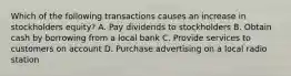 Which of the following transactions causes an increase in stockholders equity? A. Pay dividends to stockholders B. Obtain cash by borrowing from a local bank C. Provide services to customers on account D. Purchase advertising on a local radio station