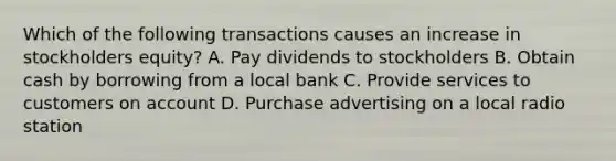 Which of the following transactions causes an increase in stockholders equity? A. Pay dividends to stockholders B. Obtain cash by borrowing from a local bank C. Provide services to customers on account D. Purchase advertising on a local radio station