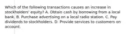 Which of the following transactions causes an increase in stockholders' equity? A. Obtain cash by borrowing from a local bank. B. Purchase advertising on a local radio station. C. Pay dividends to stockholders. D. Provide services to customers on account.