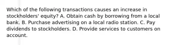 Which of the following transactions causes an increase in stockholders' equity? A. Obtain cash by borrowing from a local bank. B. Purchase advertising on a local radio station. C. Pay dividends to stockholders. D. Provide services to customers on account.