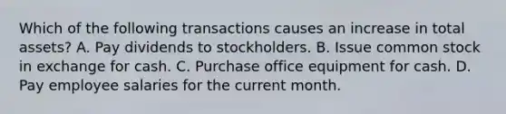 Which of the following transactions causes an increase in total assets? A. Pay dividends to stockholders. B. Issue common stock in exchange for cash. C. Purchase office equipment for cash. D. Pay employee salaries for the current month.