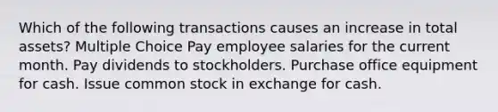 Which of the following transactions causes an increase in total assets? Multiple Choice Pay employee salaries for the current month. Pay dividends to stockholders. Purchase office equipment for cash. Issue common stock in exchange for cash.