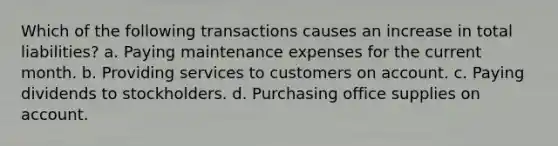 Which of the following transactions causes an increase in total liabilities? a. Paying maintenance expenses for the current month. b. Providing services to customers on account. c. Paying dividends to stockholders. d. Purchasing office supplies on account.