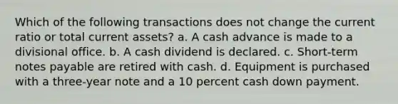 Which of the following transactions does not change the current ratio or total current assets? a. A cash advance is made to a divisional office. b. A cash dividend is declared. c. Short-term notes payable are retired with cash. d. Equipment is purchased with a three-year note and a 10 percent cash down payment.