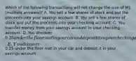 Which of the following transactions will not change the size of M1 (multiple answers)? A. You sell a few shares of stock and put the proceeds into your savings account. B. You sell a few shares of stock and put the proceeds into your checking account. C. You transfer money from your savings account to your checking account. D. You discover 0.25 under the floor mat in your car and deposit it in your checking account. E. You discover0.25 under the floor mat in your car and deposit it in your savings account.