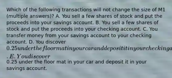 Which of the following transactions will not change the size of M1 (multiple answers)? A. You sell a few shares of stock and put the proceeds into your savings account. B. You sell a few shares of stock and put the proceeds into your checking account. C. You transfer money from your savings account to your checking account. D. You discover 0.25 under the floor mat in your car and deposit it in your checking account. E. You discover0.25 under the floor mat in your car and deposit it in your savings account.