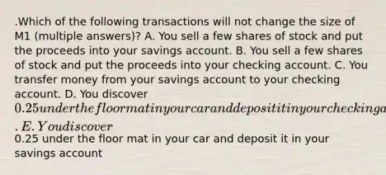 .Which of the following transactions will not change the size of M1 (multiple answers)? A. You sell a few shares of stock and put the proceeds into your savings account. B. You sell a few shares of stock and put the proceeds into your checking account. C. You transfer money from your savings account to your checking account. D. You discover 0.25 under the floor mat in your car and deposit it in your checking account. E. You discover0.25 under the floor mat in your car and deposit it in your savings account