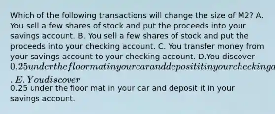 Which of the following transactions will change the size of M2? A. You sell a few shares of stock and put the proceeds into your savings account. B. You sell a few shares of stock and put the proceeds into your checking account. C. You transfer money from your savings account to your checking account. D.You discover 0.25 under the floor mat in your car and deposit it in your checking account. E. You discover0.25 under the floor mat in your car and deposit it in your savings account.