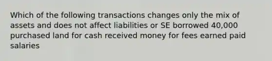 Which of the following transactions changes only the mix of assets and does not affect liabilities or SE borrowed 40,000 purchased land for cash received money for fees earned paid salaries