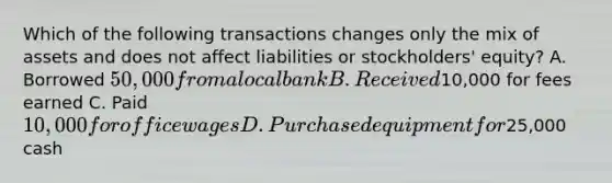 Which of the following transactions changes only the mix of assets and does not affect liabilities or stockholders' equity? A. Borrowed 50,000 from a local bank B. Received10,000 for fees earned C. Paid 10,000 for office wages D. Purchased equipment for25,000 cash