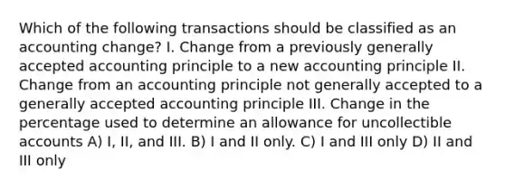 Which of the following transactions should be classified as an accounting change? I. Change from a previously generally accepted accounting principle to a new accounting principle II. Change from an accounting principle not generally accepted to a generally accepted accounting principle III. Change in the percentage used to determine an allowance for uncollectible accounts A) I, II, and III. B) I and II only. C) I and III only D) II and III only