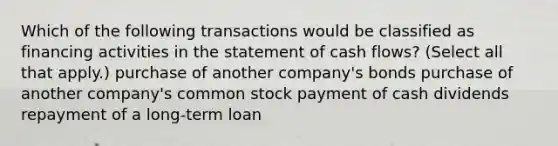 Which of the following transactions would be classified as financing activities in the statement of cash flows? (Select all that apply.) purchase of another company's bonds purchase of another company's common stock payment of cash dividends repayment of a long-term loan