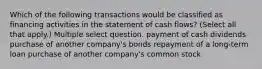 Which of the following transactions would be classified as financing activities in the statement of cash flows? (Select all that apply.) Multiple select question. payment of cash dividends purchase of another company's bonds repayment of a long-term loan purchase of another company's common stock