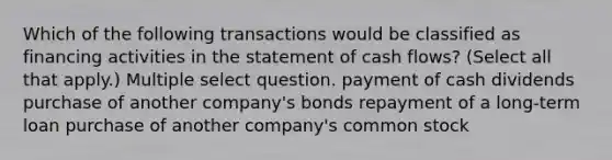 Which of the following transactions would be classified as financing activities in the statement of cash flows? (Select all that apply.) Multiple select question. payment of cash dividends purchase of another company's bonds repayment of a long-term loan purchase of another company's common stock