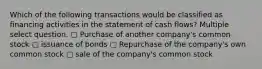 Which of the following transactions would be classified as financing activities in the statement of cash flows? Multiple select question. ▢ Purchase of another company's common stock ▢ issuance of bonds ▢ Repurchase of the company's own common stock ▢ sale of the company's common stock